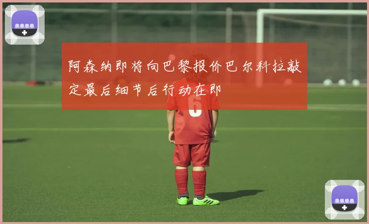 阿森纳即将向巴黎报价巴尔科拉敲定最后细节后行动在即