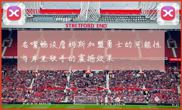 名嘴畅谈詹姆斯加盟勇士的可能性与库里联手的震撼效果