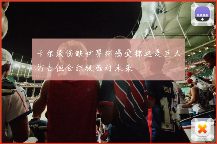 卡尔谈伤缺世界杯感受称这是巨大打击但会积极面对未来