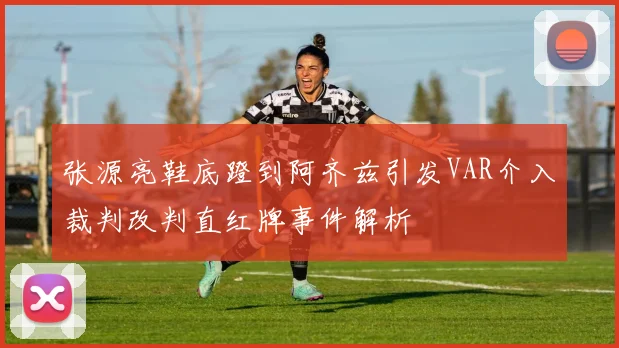 张源亮鞋底蹬到阿齐兹引发VAR介入裁判改判直红牌事件解析