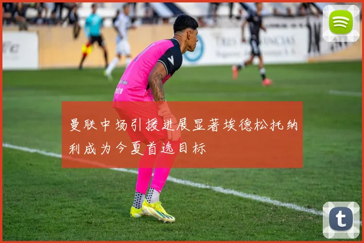 曼联中场引援进展显著埃德松托纳利成为今夏首选目标