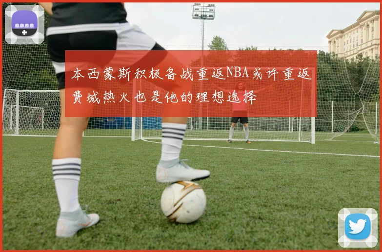 本西蒙斯积极备战重返NBA或许重返费城热火也是他的理想选择