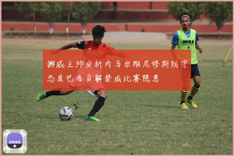 挪威主帅分析内马尔维尼修斯防守态度巴洛贡解禁成比赛隐患