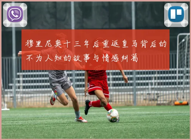 穆里尼奥十三年后重返皇马背后的不为人知的故事与情感纠葛