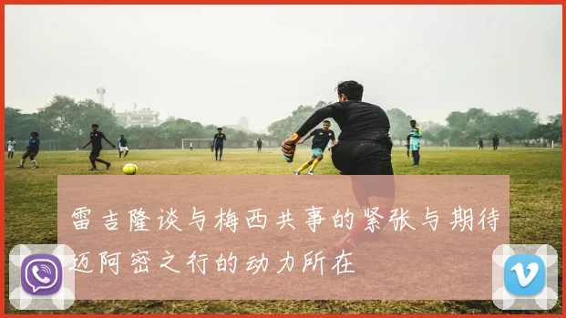 雷吉隆谈与梅西共事的紧张与期待迈阿密之行的动力所在