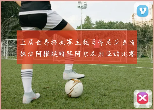 上届世界杯决赛主裁马齐尼亚克将执法阿根廷对阵阿尔及利亚的比赛