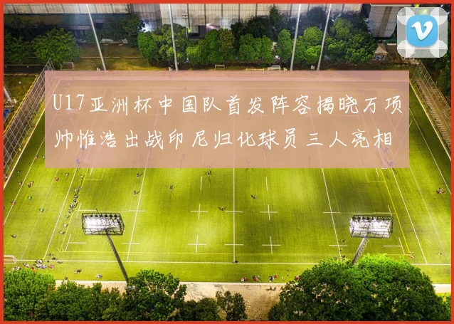 U17亚洲杯中国队首发阵容揭晓万项帅惟浩出战印尼归化球员三人亮相