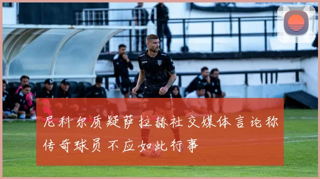 尼科尔质疑萨拉赫社交媒体言论称传奇球员不应如此行事