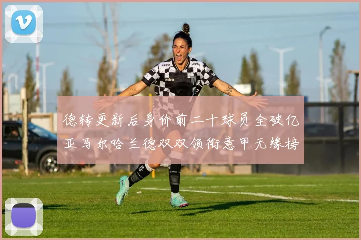 德转更新后身价前二十球员全破亿亚马尔哈兰德双双领衔意甲无缘榜单