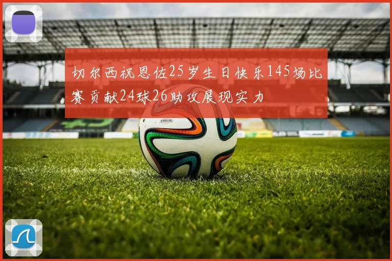 切尔西祝恩佐25岁生日快乐145场比赛贡献24球26助攻展现实力