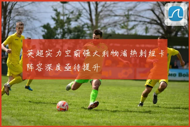 英超实力空前强大利物浦热刺纽卡阵容深度亟待提升