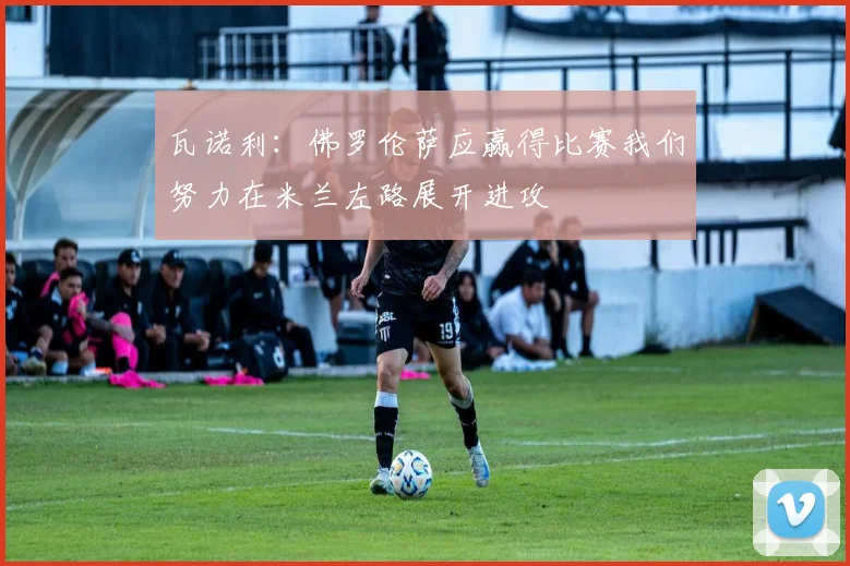 瓦诺利：佛罗伦萨应赢得比赛我们努力在米兰左路展开进攻