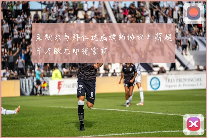 莱默尔与拜仁达成续约协议年薪超千万欧元即将官宣