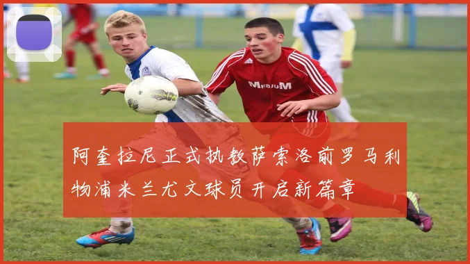 阿奎拉尼正式执教萨索洛前罗马利物浦米兰尤文球员开启新篇章
