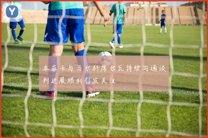 本菲卡与马尔科席尔瓦持续沟通谈判进展顺利引发关注