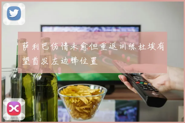 萨利巴伤情未愈但重返训练杜埃有望首发左边锋位置