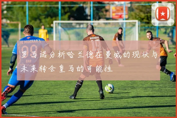 罗马诺分析哈兰德在曼城的现状与未来转会皇马的可能性