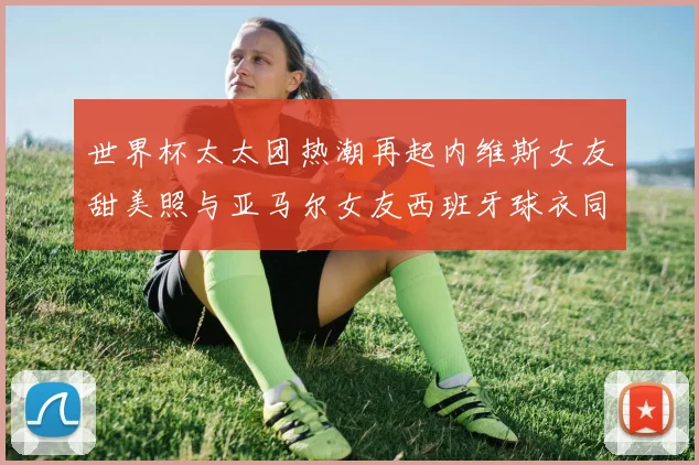 世界杯太太团热潮再起内维斯女友甜美照与亚马尔女友西班牙球衣同框秀