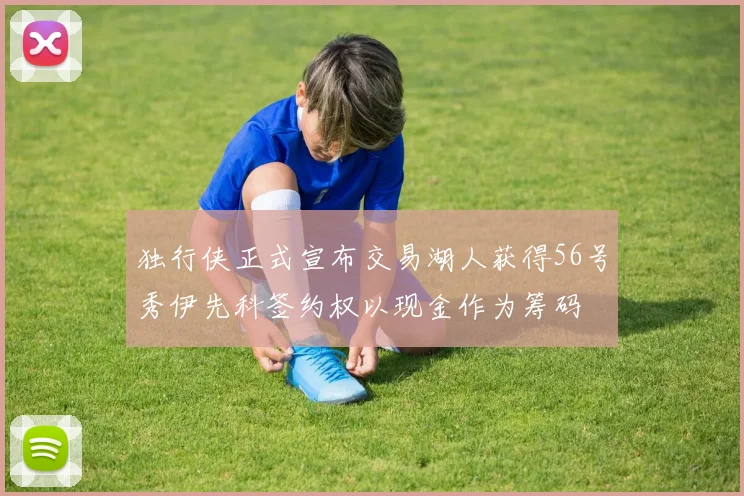 独行侠正式宣布交易湖人获得56号秀伊先科签约权以现金作为筹码