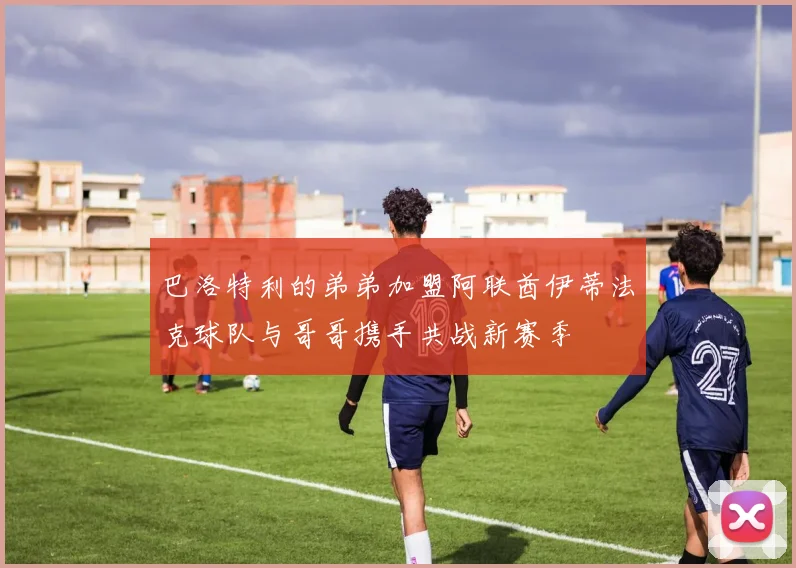 巴洛特利的弟弟加盟阿联酋伊蒂法克球队与哥哥携手共战新赛季