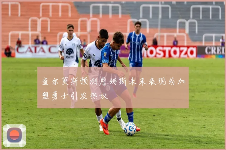 查尔莫斯预测詹姆斯未来表现或加盟勇士引发热议