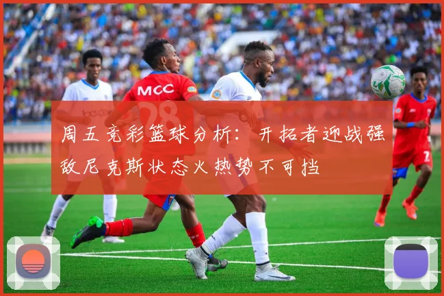 周五竞彩篮球分析：开拓者迎战强敌尼克斯状态火热势不可挡