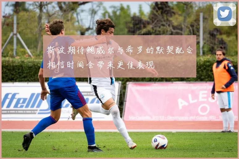 斯波期待鲍威尔与希罗的默契配合相信时间会带来更佳表现