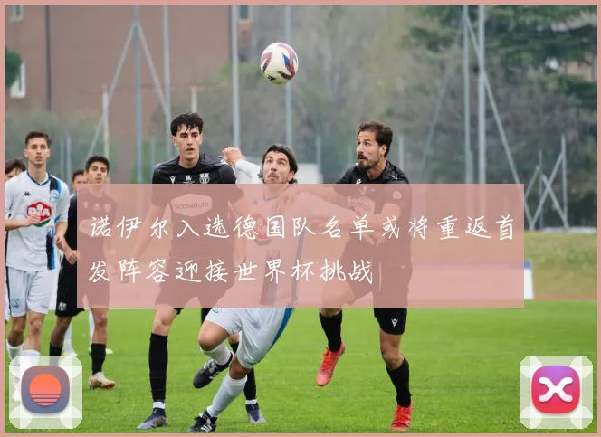诺伊尔入选德国队名单或将重返首发阵容迎接世界杯挑战