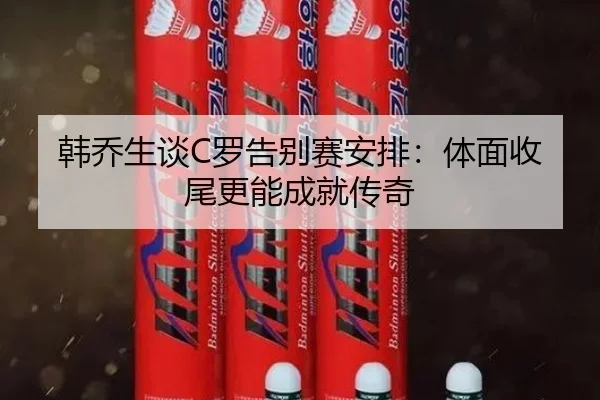 韩乔生谈C罗告别赛安排:体面收尾更能成就传奇